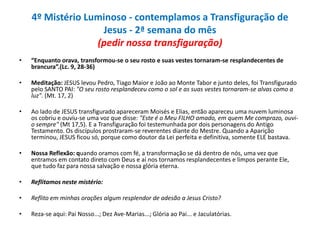 4º Mistério Luminoso - contemplamos a Transfiguração de
Jesus - 2ª semana do mês
(pedir nossa transfiguração)
•

“Enquanto orava, transformou-se o seu rosto e suas vestes tornaram-se resplandecentes de
brancura”.(Lc. 9, 28-36)

•

Meditação: JESUS levou Pedro, Tiago Maior e João ao Monte Tabor e junto deles, foi Transfigurado
pelo SANTO PAI: "O seu rosto resplandeceu como o sol e as suas vestes tornaram-se alvas como a
luz". (Mt. 17, 2)

•

Ao lado de JESUS transfigurado apareceram Moisés e Elias, então apareceu uma nuvem luminosa
os cobriu e ouviu-se uma voz que disse: "Este é o Meu FILHO amado, em quem Me comprazo, ouvio sempre" (Mt 17,5). E a Transfiguração foi testemunhada por dois personagens do Antigo
Testamento. Os discípulos prostraram-se reverentes diante do Mestre. Quando a Aparição
terminou, JESUS ficou só, porque como doutor da Lei perfeita e definitiva, somente ELE bastava.

•

Nossa Reflexão: quando oramos com fé, a transformação se dá dentro de nós, uma vez que
entramos em contato direto com Deus e aí nos tornamos resplandecentes e limpos perante Ele,
que tudo faz para nossa salvação e nossa glória eterna.

•

Reflitamos neste mistério:

•

Reflito em minhas orações algum resplendor de adesão a Jesus Cristo?

•

Reza-se aqui: Pai Nosso...; Dez Ave-Marias...; Glória ao Pai... e Jaculatórias.

 