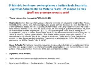 5º Mistério Luminoso - contemplamos a instituição da Eucaristia,
expressão Sacramental do Mistério Pascal - 2ª semana do mês
(pedir sua presença na nossa ceia)
•

“Tomai e comei, isto é meu corpo” (Mt. 26, 26-29)

•

Meditação: Com os doze Apóstolos, Jesus estava no Cenáculo em Jerusalém, celebrando a Páscoa.
Para ELE, seria a Última Ceia. Tomou um pão, deu graças, partiu e distribuiu-o a eles dizendo:"Isto é
o Meu Corpo que é dado por vós. Fazei isto em memória de Mim". Depois colocou vinho no cálice e
fez o mesmo, dizendo: "Este Cálice é a Nova Aliança em Meu Sangue, que será derramado em favor
da humanidade de todas as gerações". (Lc. 22, 19-20) assim agora, sobre a Cruz, o Sangue da
Vítima Perfeita, JESUS, ia selar a Nova Aliança entre DEUS e a humanidade de todas as gerações. E o
SENHOR afirmou: " Quem come a Minha Carne e bebe o Meu Sangue tem a vida eterna e EU o
ressuscitarei no último dia." (Jo. 6, 54) E depois acrescentou: "Pois a Minha Carne é verdadeira
comida e o Meu Sangue verdadeira bebida. Quem come a Minha Carne e bebe o Meu Sangue,
permanece em MIM e EU nele." (Jo. 6, 55-56)

•

Nossa Reflexão: Ao instituir a Eucaristia, Jesus nos deu a oportunidade de um contato mais íntimo
com Ele, para que pudéssemos demonstrar nossa fé, a aceitação dos seus mandamentos, de sua
palavra e nos aproximarmos realmente d’Ele, para sermos mais cristãos.

•

Reflitamos neste mistério:

•

Tenho a Eucaristia como o verdadeiro alimento da minha vida?

•

Reza-se aqui: Pai Nosso...; Dez Ave-Marias...; Glória ao Pai... e Jaculatórias.

 