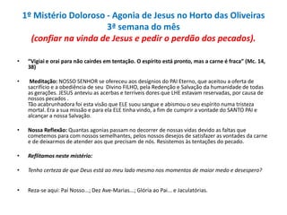1º Mistério Doloroso - Agonia de Jesus no Horto das Oliveiras
3ª semana do mês
(confiar na vinda de Jesus e pedir o perdão dos pecados).
•

“Vigiai e orai para não cairdes em tentação. O espírito está pronto, mas a carne é fraca” (Mc. 14,
38)

•

Meditação: NOSSO SENHOR se ofereceu aos desígnios do PAI Eterno, que aceitou a oferta de
sacrifício e a obediência de seu Divino FILHO, pela Redenção e Salvação da humanidade de todas
as gerações. JESUS anteviu as acerbas e terríveis dores que LHE estavam reservadas, por causa de
nossos pecados .
Tão acabrunhadora foi esta visão que ELE suou sangue e abismou o seu espírito numa tristeza
mortal. Era a sua missão e para ela ELE tinha vindo, a fim de cumprir a vontade do SANTO PAI e
alcançar a nossa Salvação.

•

Nossa Reflexão: Quantas agonias passam no decorrer de nossas vidas devido as faltas que
cometemos para com nossos semelhantes, pelos nossos desejos de satisfazer as vontades da carne
e de deixarmos de atender aos que precisam de nós. Resistemos às tentações do pecado.

•

Reflitamos neste mistério:

•

Tenho certeza de que Deus está ao meu lado mesmo nos momentos de maior medo e desespero?

•

Reza-se aqui: Pai Nosso...; Dez Ave-Marias...; Glória ao Pai... e Jaculatórias.

 