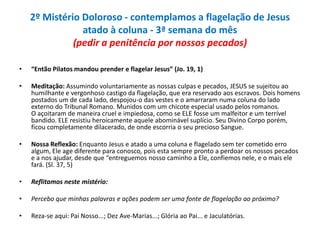 2º Mistério Doloroso - contemplamos a flagelação de Jesus
atado à coluna - 3ª semana do mês
(pedir a penitência por nossos pecados)
•

“Então Pilatos mandou prender e flagelar Jesus” (Jo. 19, 1)

•

Meditação: Assumindo voluntariamente as nossas culpas e pecados, JESUS se sujeitou ao
humilhante e vergonhoso castigo da flagelação, que era reservado aos escravos. Dois homens
postados um de cada lado, despojou-o das vestes e o amarraram numa coluna do lado
externo do Tribunal Romano. Munidos com um chicote especial usado pelos romanos.
O açoitaram de maneira cruel e impiedosa, como se ELE fosse um malfeitor e um terrível
bandido. ELE resistiu heroicamente aquele abominável suplício. Seu Divino Corpo porém,
ficou completamente dilacerado, de onde escorria o seu precioso Sangue.

•

Nossa Reflexão: Enquanto Jesus e atado a uma coluna e flagelado sem ter cometido erro
algum, Ele age diferente para conosco, pois esta sempre pronto a perdoar os nossos pecados
e a nos ajudar, desde que “entreguemos nosso caminho a Ele, confiemos nele, e o mais ele
fará. (Sl. 37, 5)

•

Reflitamos neste mistério:

•

Percebo que minhas palavras e ações podem ser uma fonte de flagelação ao próximo?

•

Reza-se aqui: Pai Nosso...; Dez Ave-Marias...; Glória ao Pai... e Jaculatórias.

 