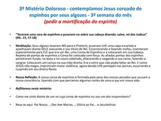 3º Mistério Doloroso - contemplamos Jesus coroado de
espinhos por seus algozes - 3ª semana do mês
(pedir a mortificação do espírito)
•

“Teceram uma cora de espinhos e puseram-na sobre sua cabeça dizendo: salve, rei dos Judeus”
(Mc. 15, 17-18)

•

Meditação: Seus algozes levaram-NO para o Pretório, puseram-LHE uma capa escarlate e
ajoelhavam diante DELE evocando o seu título de Rei. Escarnecendo e fazendo mofas, inventaram
especialmente para ELE que era um Rei, uma Coroa de Espinhos e a colocaram em sua Cabeça.
Repleta de pontas de espinhos a Coroa foi colocada com força. As afiadas pontas dos espinhos
penetraram fundo, na testa e no couro cabeludo, dilacerando e rasgando a sua carne, fazendo-a
sangrar. Colocaram um caniço na sua mão direita, Era o cetro que não podia faltar ao Rei. E como
JESUS não reagia, imprimiram maior violência, agora dando-LHE pontapés nas pernas, escarrando e
cuspindo em seu Divino Rosto.

•

Nossa Reflexão: A nossa coroa de espinhos é formada pelo peso dos nossos pecados que acusam a
nossa consciência, fazendo com que percamos algumas noites de sono e paz em nossa vida.

•

Reflitamos neste mistério:

•

Como me sinto diante de um rei cuja coroa de espinhos eu sou um dos responsáveis?

•

Reza-se aqui: Pai Nosso...; Dez Ave-Marias...; Glória ao Pai... e Jaculatórias

 