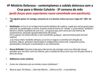 4º Mistério Doloroso - contemplamos a subida dolorosa com a
Cruz para o Monte Calvário - 3ª semana do mês
(pedir forças para suportamos nossa caminhada com paciência).
•

“Se alguém quiser vir comigo, renuncia-se a si mesmo, tome sua cruz e siga-me”. (Mt. 16,
24)

•

Meditação: A Cruz é um antigo instrumento bárbaro de suplício, usado por vários povos para
executar os condenados a morte. A parte vertical chama-se "estipe" e a horizontal "patíbulo".
Deram a JESUS o patíbulo de sua Cruz , um grosso pau com cerca de 2,50 metros de
comprimento, pesando aproximadamente 40 quilos.
ELE o apoiou no ombro direito e sem manifestar qualquer aborrecimento pelo terrível
suplicio
e os maus tratos recebido abraçou a sua Cruz e seguiu o caminho em direção ao
Calvário. Alguns gritavam imprecações e xingamentos contra ELE, enquanto outros,
penalizados, choravam e lamentavam o seu sofrimento.

•

Nossa Reflexão: Façamos tudo para não termos de carregar uma cruz cheia de nossos
pecados que nos leve rumo ao inferno, pois a subida de Jesus com sua cruz foi para aliviar o
peso da nossa.

•

Reflitamos neste mistério:

•

Como me relaciono com as minhas cruzes cotidianas?

•

Reza-se aqui: Pai Nosso...; Dez Ave-Marias...; Glória ao Pai... e Jaculatórias.

 