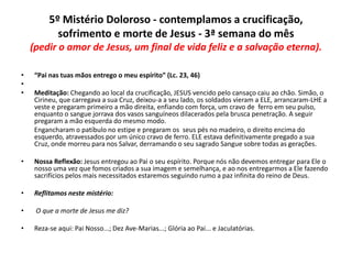 5º Mistério Doloroso - contemplamos a crucificação,
sofrimento e morte de Jesus - 3ª semana do mês
(pedir o amor de Jesus, um final de vida feliz e a salvação eterna).
•
•
•

“Pai nas tuas mãos entrego o meu espírito” (Lc. 23, 46)
Meditação: Chegando ao local da crucificação, JESUS vencido pelo cansaço caiu ao chão. Simão, o
Cirineu, que carregava a sua Cruz, deixou-a a seu lado, os soldados vieram a ELE, arrancaram-LHE a
veste e pregaram primeiro a mão direita, enfiando com força, um cravo de ferro em seu pulso,
enquanto o sangue jorrava dos vasos sanguíneos dilacerados pela brusca penetração. A seguir
pregaram a mão esquerda do mesmo modo.
Engancharam o patíbulo no estipe e pregaram os seus pés no madeiro, o direito encima do
esquerdo, atravessados por um único cravo de ferro. ELE estava definitivamente pregado a sua
Cruz, onde morreu para nos Salvar, derramando o seu sagrado Sangue sobre todas as gerações.

•

Nossa Reflexão: Jesus entregou ao Pai o seu espírito. Porque nós não devemos entregar para Ele o
nosso uma vez que fomos criados a sua imagem e semelhança, e ao nos entregarmos a Ele fazendo
sacrifícios pelos mais necessitados estaremos seguindo rumo a paz infinita do reino de Deus.

•

Reflitamos neste mistério:

•

O que a morte de Jesus me diz?

•

Reza-se aqui: Pai Nosso...; Dez Ave-Marias...; Glória ao Pai... e Jaculatórias.

 