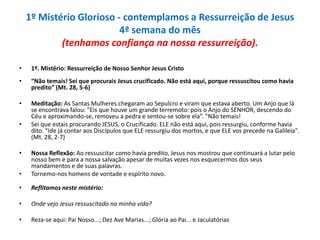 1º Mistério Glorioso - contemplamos a Ressurreição de Jesus
4ª semana do mês
(tenhamos confiança na nossa ressurreição).
•

1º. Mistério: Ressurreição de Nosso Senhor Jesus Cristo

•

“Não temais! Sei que procurais Jesus crucificado. Não está aqui, porque ressuscitou como havia
predito” (Mt. 28, 5-6)

•

Meditação: As Santas Mulheres chegaram ao Sepulcro e viram que estava aberto. Um Anjo que lá
se encontrava falou: "Eis que houve um grande terremoto: pois o Anjo do SENHOR, descendo do
Céu e aproximando-se, removeu a pedra e sentou-se sobre ela”. "Não temais!
Sei que estais procurando JESUS, o Crucificado. ELE não está aqui, pois ressurgiu, conforme havia
dito. “Ide já contar aos Discípulos que ELE ressurgiu dos mortos, e que ELE vos precede na Galileia".
(Mt. 28, 2-7)

•

•
•

Nossa Reflexão: Ao ressuscitar como havia predito, Jesus nos mostrou que continuará a lutar pelo
nosso bem e para a nossa salvação apesar de muitas vezes nos esquecermos dos seus
mandamentos e de suas palavras.
Tornemo-nos homens de vontade e espírito novo.

•

Reflitamos neste mistério:

•

Onde vejo Jesus ressuscitado na minha vida?

•

Reza-se aqui: Pai Nosso...; Dez Ave Marias...; Glória ao Pai... e Jaculatórias

 