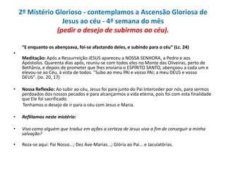 2º Mistério Glorioso - contemplamos a Ascensão Gloriosa de
Jesus ao céu - 4ª semana do mês
(pedir o desejo de subirmos ao céu).
“E enquanto os abençoava, foi-se afastando deles, e subindo para o céu” (Lc. 24)

•
Meditação: Após a Ressurreição JESUS apareceu a NOSSA SENHORA, a Pedro e aos
Apóstolos. Quarenta dias após, reuniu-se com todos eles no Monte das Oliveiras, perto de
Bethânia, e depois de prometer que lhes enviaria o ESPÍRITO SANTO, abençoou a cada um e
elevou-se ao Céu, à vista de todos. "Subo ao meu PAI e vosso PAI; a meu DEUS e vosso
DEUS". (Jo. 20, 17)
•

Nossa Reflexão: Ao subir ao céu, Jesus foi para junto do Pai Interceder por nós, para sermos
perdoados dos nossos pecados e para alcançarmos a vida eterna, pois foi com esta finalidade
que Ele foi sacrificado.
Tenhamos o desejo de ir para o céu com Jesus e Maria.

•

Reflitamos neste mistério:

•

Vivo como alguém que traduz em ações a certeza de Jesus vivo a fim de conseguir a minha
salvação?

•

Reza-se aqui: Pai Nosso...; Dez Ave-Marias...; Glória ao Pai... e Jaculatórias.

 
