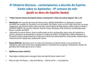 3º Mistério Glorioso - contemplamos a descida do Espírito
Santo sobre os Apóstolos - 4ª semana do mês
(pedir os dons do Espírito Santo)
•
•
•

•

“Todos ficaram cheios do Espírito Santo e começaram a falar em outras línguas” (At. 2, 4)

Meditação: Por ocasião da Festa de Pentecostes, NOSSA SENHORA e os Apóstolos estavam
reunidos em orações no Cenáculo, em Jerusalém. De súbito, ouviu-se um ruído como de um vento
impetuoso, que encheu toda a sala e do alto, como línguas de fogo desceu sobre cada um deles o
ESPÍRITO SANTO. No mesmo instante, ficaram cheios de graças e de estímulo, revitalizados pela
força e o poder de DEUS.
Abrasados no Amor Divino, foram confirmados na fé e esclarecidos pelos dons de sabedoria e
ciência, puderam compreender o mistério e a Obra de JESUS. Os Apóstolos e Maria deixaram o
Cenáculo cientes da grandeza da missão que tinham que desempenhar, articulando, amparando e
impulsionando a Igreja que acabava de nascer.

•

Nossa Reflexão: Que bom seria se sobre nós descesse o Espírito Santo e nos enchesse de
sabedoria, para nos tornarmos evangelizadores e membros da sua Igreja e ficássemos cientes da
grandeza da missão que é servir a Jesus.

•

Reflitamos neste mistério:

•

Faço algum esforço para conseguir dons do Espírito Santo sobre mim?

•

Reza-se aqui: Pai Nosso...; Dez Ave-Marias...; Glória ao Pai... e Jaculatórias.

 