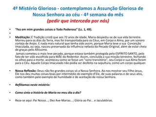 4º Mistério Glorioso - contemplamos a Assunção Gloriosa de
Nossa Senhora ao céu - 4ª semana do mês
(pedir que interceda por nós)
•
•
•

“Fez em mim grandes coisas o Todo Poderoso” (Lc. 1, 49).

•

Nossa Reflexão: Deus não fez grandes coisas só a Nossa Senhora. Ao nos mostrar seu Filho Jesus,
Ele nos deu muitas coisas boas por intermédio do exemplo d’Ele, de suas palavras e de seus atos,
como também pelo exemplo de humildade e de aceitação de nossa Senhora.

•

Reflitamos neste mistério:

•

Como sinto a história de Maria no meu dia a dia?

•

Reza-se aqui: Pai Nosso...; Dez Ave-Marias...; Glória ao Pai... e Jaculatórias.

Meditação: É Tradição cristã que aos 72 anos de idade, Maria despediu-se de sua vida terrestre.
Morreu para os dias da Terra, mas foi transportada para os Céus, em Corpo e Alma, por um sonoro
cortejo de Anjos. E nada mais natural que tenha sido assim, porque Maria teve a sua Conceição
Imaculada, ou seja, nasceu preservada da influência nefasta do Pecado Original, além de estar cheia
de graças pelo Altíssimo.
Jamais cometeu o mais leve pecado, porque estava também protegida pelo ESPÍRITO SANTO, pelo
fato de ter sido escolhida para MÃE do Redentor. Assim, concluída a sua missão terrestre, fechando
os olhos para a morte, aconteceu como se fosse um "sono transitório", seu Corpo e sua Alma foram
para o Céu. Aquele Corpo Imaculado não podia ser desfeito na sepultura, como um corpo qualquer.

 