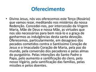 Oferecimento
• Divino Jesus, nós vos oferecemos este Terço (Rosário)
que vamos rezar, meditando nos mistérios da nossa
Redenção. Concedei-nos, por intercessão da Virgem
Maria, Mãe de Deus e nossa Mãe, as virtudes que
nos são necessárias para bem rezá-lo e a graça de
ganharmos as indulgências desta santa devoção.
Oferecemos, particularmente, em desagravo dos
pecados cometidos contra o Santíssimo Coração de
Jesus e o Imaculado Coração de Maria, pela paz do
mundo, pela conversão dos pecadores e pelas almas
do purgatório. Pelas intenções do Santo Padre o
Papa, pelo aumento e santificação do clero, pelo
nosso Vigário, pela santificação das famílias, pelas
missões e pelos doentes.

 