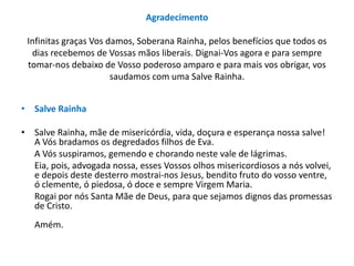 Agradecimento
Infinitas graças Vos damos, Soberana Rainha, pelos benefícios que todos os
dias recebemos de Vossas mãos liberais. Dignai-Vos agora e para sempre
tomar-nos debaixo de Vosso poderoso amparo e para mais vos obrigar, vos
saudamos com uma Salve Rainha.
• Salve Rainha
• Salve Rainha, mãe de misericórdia, vida, doçura e esperança nossa salve!
A Vós bradamos os degredados filhos de Eva.
A Vós suspiramos, gemendo e chorando neste vale de lágrimas.
Eia, pois, advogada nossa, esses Vossos olhos misericordiosos a nós volvei,
e depois deste desterro mostrai-nos Jesus, bendito fruto do vosso ventre,
ó clemente, ó piedosa, ó doce e sempre Virgem Maria.
Rogai por nós Santa Mãe de Deus, para que sejamos dignos das promessas
de Cristo.
Amém.

 