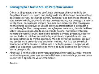 • Consagração a Nossa Sra. do Perpétuo Socorro
Ó Maria, já que para dar-me confiança, quisestes chamar-te Mãe do
Perpétuo Socorro, eu posto que, indigno de ser alistado no número ditoso
dos vossos servos, desejando porém, participar dos benéficos efeitos da
vossa misericórdia, prostrado diante do vosso trono, vos consagro a minha
inteligência, para pensar sempre no amor que mereceis. Vos consagro a
minha língua para louvar as vossas excelsas prerrogativas e propagar a
vossa devoção. Vos consagro meu coração para amar-vos, depois de Deus,
sobre todas as coisas. Aceita-me ó grande Rainha, no vosso venturoso
número de vossos servos; tomai-me debaixo da vossa proteção, socorreime em todas as minhas necessidades espirituais, especialmente nos
perigos extremos da minha agonia. Ó Mãe do Perpétuo Socorro, sei que
me tendes mais amor do que eu a mim mesmo. Por isso vos constitui
Senhora e árbitra dos meus interesses e de todos os meus negócios, de
sorte que disponha livremente de mim e de tudo quanto me pertence a
Vossa beneplacida.
• Abençoai ó minha Mãe e com vossa poderosa intercessão, ajudai-me em
minhas fraquezas, para que servindo fielmente nesta vida, possa na outra
louvar-vos e agradecer-vos eternamente.
Amém.

 