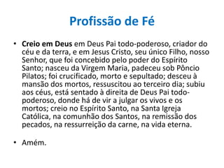 Profissão de Fé
• Creio em Deus em Deus Pai todo-poderoso, criador do
céu e da terra, e em Jesus Cristo, seu único Filho, nosso
Senhor, que foi concebido pelo poder do Espírito
Santo; nasceu da Virgem Maria, padeceu sob Pôncio
Pilatos; foi crucificado, morto e sepultado; desceu à
mansão dos mortos, ressuscitou ao terceiro dia; subiu
aos céus, está sentado à direita de Deus Pai todopoderoso, donde há de vir a julgar os vivos e os
mortos; creio no Espírito Santo, na Santa Igreja
Católica, na comunhão dos Santos, na remissão dos
pecados, na ressurreição da carne, na vida eterna.
• Amém.

 