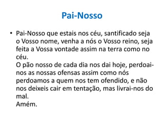 Pai-Nosso
• Pai-Nosso que estais nos céu, santificado seja
o Vosso nome, venha a nós o Vosso reino, seja
feita a Vossa vontade assim na terra como no
céu.
O pão nosso de cada dia nos dai hoje, perdoainos as nossas ofensas assim como nós
perdoamos a quem nos tem ofendido, e não
nos deixeis cair em tentação, mas livrai-nos do
mal.
Amém.

 