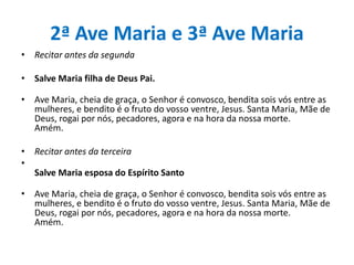 2ª Ave Maria e 3ª Ave Maria
• Recitar antes da segunda
• Salve Maria filha de Deus Pai.
• Ave Maria, cheia de graça, o Senhor é convosco, bendita sois vós entre as
mulheres, e bendito é o fruto do vosso ventre, Jesus. Santa Maria, Mãe de
Deus, rogai por nós, pecadores, agora e na hora da nossa morte.
Amém.
• Recitar antes da terceira
•
Salve Maria esposa do Espírito Santo
• Ave Maria, cheia de graça, o Senhor é convosco, bendita sois vós entre as
mulheres, e bendito é o fruto do vosso ventre, Jesus. Santa Maria, Mãe de
Deus, rogai por nós, pecadores, agora e na hora da nossa morte.
Amém.

 