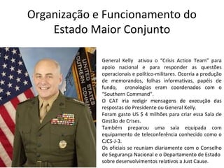 Organização e Funcionamento do
Estado Maior Conjunto
General Kelly ativou o “Crisis Action Team” para
apoio nacional e para responder as questões
operacionais e político-militares. Ocorria a produção
de memorandos, folhas informativas, papéis de
fundo, cronologias eram coordenados com o
“Southern Command”.
O CAT iria redigir mensagens de execução das
respostas do Presidente ou General Kelly.
Foram gasto US $ 4 milhões para criar essa Sala de
Gestão de Crises.
Também preparou uma sala equipada com
equipamento de teleconferência conhecido como o
CJCS-J-3.
Os oficiais se reuniam diariamente com o Conselho
de Segurança Nacional e o Departamento de Estado
sobre desenvolvimentos relativos a Just Cause.
 
