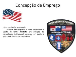 Concepção de Emprego
Emprego das Forças Armadas
Situação de não-guerra, o poder de combate é
usado de forma limitada, em situação de
normalidade institucional: emprego em apoio à
política externa em tempo de crise.
 
