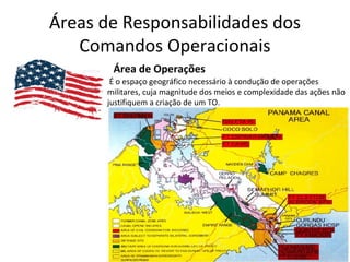 Áreas de Responsabilidades dos
Comandos Operacionais
Área de Operações
É o espaço geográfico necessário à condução de operações
militares, cuja magnitude dos meios e complexidade das ações não
justifiquem a criação de um TO.
 