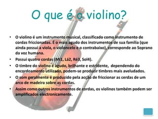 O que é o violino?
• O violino é um instrumento musical, classificado como instrumento de
  cordas friccionadas. É o mais agudo dos instrumentos de sua família (que
  ainda possui a viola, o violoncelo e o contrabaixo), corresponde ao Soprano
  da voz humana.
• Possui quatro cordas (Mi1, Lá2, Ré3, Sol4).
• O timbre do violino é agudo, brilhante e estridente, dependendo do
  encordoamento utilizado, podem-se produzir timbres mais aveludados.
• O som geralmente é produzido pela acção de friccionar as cerdas de um
  arco de madeira sobre as cordas.
• Assim como outros instrumentos de cordas, os violinos também podem ser
  amplificados electronicamente.
 