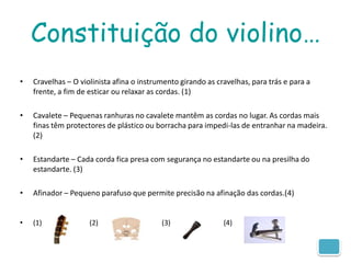 Constituição do violino…
•   Cravelhas – O violinista afina o instrumento girando as cravelhas, para trás e para a
    frente, a fim de esticar ou relaxar as cordas. (1)

•   Cavalete – Pequenas ranhuras no cavalete mantêm as cordas no lugar. As cordas mais
    finas têm protectores de plástico ou borracha para impedi-las de entranhar na madeira.
    (2)

•   Estandarte – Cada corda fica presa com segurança no estandarte ou na presilha do
    estandarte. (3)

•   Afinador – Pequeno parafuso que permite precisão na afinação das cordas.(4)


•   (1)              (2)                   (3)                (4)
 