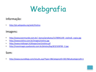 Webgrafia
Informação:
•   http://pt.wikipedia.org/wiki/Violino


Imagens:
•   http://www.overmundo.com.br/_banco/produtos/1178941149_violino6_copia.jpg
•   http://www.violino.com.br/images/violino.jpg
•   http://www.midisegni.it/disegni/vari/violino.gif
•   http://novoimages.quebarato.com.br/photos/big/8/3/1EB783_2.jpg


Som:
•   http://www.sounddogs.com/results.asp?Type=3&CategoryID=3017&SubcategoryID=1
 