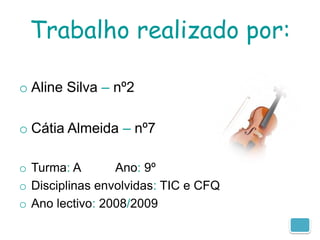 Trabalho realizado por:

o Aline Silva – nº2

o Cátia Almeida – nº7

o Turma: A       Ano: 9º
o Disciplinas envolvidas: TIC e CFQ
o Ano lectivo: 2008/2009
 