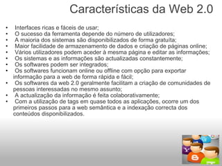 Características da Web 2.0    Interfaces ricas e fáceis de usar;   O sucesso da ferramenta depende do número de utilizadores;   A maioria dos sistemas são disponibilizados de forma gratuíta;   Maior facilidade de armazenamento de dados e criação de páginas online;   Vários utilizadores podem aceder à mesma página e editar as informações;   Os sistemas e as informações são actualizadas constantemente;   Os softwares podem ser integrados;   Os softwares funcionam online ou offline com opção para exportar informação para a web de forma rápida e fácil;   Os softwares da web 2.0 geralmente facilitam a criação de comunidades de pessoas interessadas no mesmo assunto;   A actualização da informação é feita colaborativamente;   Com a utilização de tags em quase todos as aplicações, ocorre um dos primeiros passos para a web semântica e a indexação correcta dos conteúdos disponibilizados. 