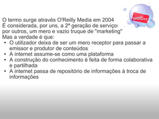 O termo surge através O'Reilly Media em 2004 É considerada, por uns, a 2ª geração de serviços na Internet, e por outros, um mero e vazio truque de "marketing" Mas a verdade é que: O utilizador deixa de ser um mero receptor para passar a emissor e produtor de conteúdos A internet assume-se como uma plataforma A construção do conhecimento é feita de forma colaborativa e partilhada A internet passa de repositório de informações à troca de informações 
