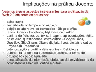Implicações na prática docente Vejamos alguns aspectos interessantes para a utilização da Web 2.0 em contexto educativo: baixo custo flexibilidade no tempo e no espaço edição colaborativa de conteúdos - Blogs e Wikis redes Sociais - Facebook, MySpace ou Twitter partilha de ficheiros de: texto, imagem, apresentações, folha de cálculo, questionários, entre outros - Google Docs, DropBox, SlideShare, álbuns digitais, livros digitais e outros - Myebook, Podomatic categorização e partilha de assuntos -  Del.icio.us. autonomia na tomada de decisão referente à forma de divulgação - pública/privada a massificação da informação obriga ao desenvolvimento da competência selectiva, crítica e outras 