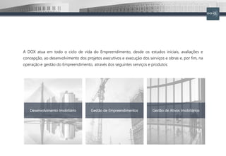 A DOX atua em todo o ciclo de vida do Empreendimento, desde os estudos iniciais, avaliações e
concepção, ao desenvolvimento dos projetos executivos e execução dos serviços e obras e, por fim, na
operação e gestão do Empreendimento, através dos seguintes serviços e produtos:
Desenvolvimento Imobiliário Gestão de Empreendimentos Gestão de Ativos Imobiliários
 