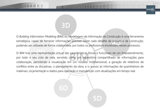 O Building Information Modeling (BIM) ou Modelagem da Informação da Construção é uma ferramenta
estratégica, capaz de fornecer informações precisas sobre cada detalhe de projeto e de construção,
podendo ser utilizada de forma colaborativa, por todos os profissionais envolvidos nesses processos.
O BIM traz uma representação virtual das características físicas e funcionais de um Empreendimento,
por todo o seu ciclo de vida, servindo como um repositório compartilhado de informações para
colaboração, permitindo a visualização em um modelo tridimensional, a geração de relatórios de
conflitos entre as disciplinas, o planejamento da obra, e o acesso às informações de quantitativos de
materiais, orçamentação e dados para operação e manutenção com atualizações em tempo real.
 
