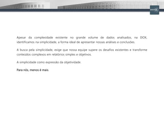 Apesar da complexidade existente no grande volume de dados analisados, na DOX,
identificamos na simplicidade, a forma ideal de apresentar nossas análises e conclusões.
A busca pela simplicidade, exige que nossa equipe supere os desafios existentes e transforme
conteúdos complexos em relatórios simples e objetivos.
A simplicidade como expressão da objetividade.
Para nós, menos é mais.
 