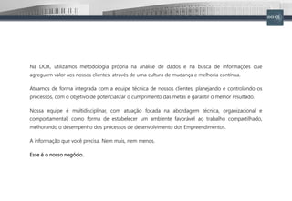 Na DOX, utilizamos metodologia própria na análise de dados e na busca de informações que
agreguem valor aos nossos clientes, através de uma cultura de mudança e melhoria contínua.
Atuamos de forma integrada com a equipe técnica de nossos clientes, planejando e controlando os
processos, com o objetivo de potencializar o cumprimento das metas e garantir o melhor resultado.
Nossa equipe é multidisciplinar, com atuação focada na abordagem técnica, organizacional e
comportamental, como forma de estabelecer um ambiente favorável ao trabalho compartilhado,
melhorando o desempenho dos processos de desenvolvimento dos Empreendimentos.
A informação que você precisa. Nem mais, nem menos.
Esse é o nosso negócio.
 