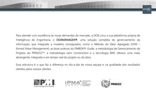 Para atender com excelência às novas demandas do mercado, a DOX criou a sua plataforma própria de
Inteligência de Engenharia, o DOXMANAGER®, uma solução completa de gerenciamento da
informação, que integrado a modelos consagrados, como o Método do Valor Agregado (EVM –
Earned Value Management), as boas práticas do PMBOK® Guide, a metodologia de Gerenciamento de
Projetos do PRINCE2™, a metodologia Lean Construction e a tecnologia BIM, oferece uma visão
abrangente, integrada e em tempo real do projeto ou da obra.
Essa estrutura é o que faz a diferença no dia-a-dia de nossa equipe e na qualidade dos resultados
obtidos pelos nossos clientes.
 