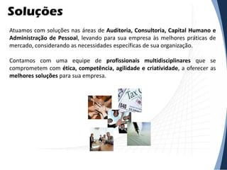 Soluções
Atuamos com soluções nas áreas de Auditoria, Consultoria, Capital Humano e
Administração de Pessoal, levando para sua empresa às melhores práticas de
mercado, considerando as necessidades específicas de sua organização.
Contamos com uma equipe de profissionais multidisciplinares que se
comprometem com ética, competência, agilidade e criatividade, a oferecer as
melhores soluções para sua empresa.
 