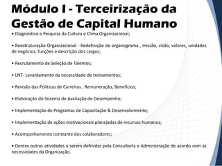 Módulo I - Terceirização da
Gestão de Capital Humano
• Diagnóstico e Pesquisa da Cultura e Clima Organizacional;
• Reestruturação Organizacional - Redefinição do organograma , missão, visão, valores, unidades
de negócios, funções e descrição dos cargos;
• Recrutamento de Seleção de Talentos;
• LNT- Levantamento da necessidade de treinamentos;
• Revisão das Políticas de Carreiras , Remuneração, Benefícios;
• Elaboração do Sistema de Avaliação de Desempenho;
• Implementação de Programas de Capacitação & Desenvolvimento;
• Implementação de ações motivacionais planejadas de recursos humanos;
• Acompanhamento constante dos colaboradores;
• Dentre outras atividades a serem definidas pela Consultoria e Administração de acordo com as
necessidades da Organização.
 