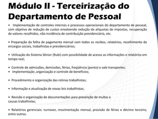 Módulo II - Terceirização do
Departamento de Pessoal
• Implementação de controles internos e processos operacionais do departamento de pessoal,
com objetivo de redução de custos envolvendo redução de alíquotas de impostos, recuperação
de valores recolhidos, não incidência de contribuição previdenciária, etc.
• Preparação da folha de pagamento mensal com todos os recibos, relatórios, recolhimento de
encargos sociais, trabalhistas e previdenciários;
• Utilização do Sistema Sênior (Rubi) com possibilidade de acesso as informações e relatórios em
tempo real;
• Controle de admissões, demissões, férias, freqüência (ponto) e vale transportes;
• Implementação ,organização e controle de benefícios;
• Procedimento e organização das rotinas trabalhistas;
• Informação e atualização de novas leis trabalhistas;
• Revisão e organização de documentações para prevenção de multas e
causas trabalhistas;
• Relatórios gerenciais: turnover, movimentação mensal, provisão de férias e décimo terceiro,
entre outros.
 