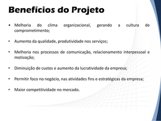 Benefícios do Projeto
• Melhoria do clima organizacional, gerando a cultura de
comprometimento;
• Aumento da qualidade, produtividade nos serviços;
• Melhoria nos processos de comunicação, relacionamento interpessoal e
motivação;
• Diminuição de custos e aumento da lucratividade da empresa;
• Permitir foco no negócio, nas atividades fins e estratégicas da empresa;
• Maior competitividade no mercado.
 