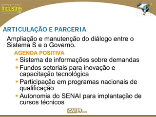 SESI
SENAI
ARTICULAÇÃO E PARCERIA
AGENDA POSITIVAAGENDA POSITIVA
Sistema de informações sobre demandas
Fundos setoriais para inovação e
capacitação tecnológica
Participação em programas nacionais de
qualificação
Autonomia do SENAI para implantação de
cursos técnicos
Ampliação e manutenção do diálogo entre o
Sistema S e o Governo.
 