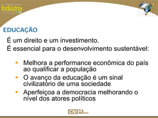 SESI
SENAI
EDUCAÇÃO
É um direito e um investimento.
É essencial para o desenvolvimento sustentável:
Melhora a performance econômica do país
ao qualificar a população
O avanço da educação é um sinal
civilizatório de uma sociedade
Aperfeiçoa a democracia melhorando o
nível dos atores políticos
 
