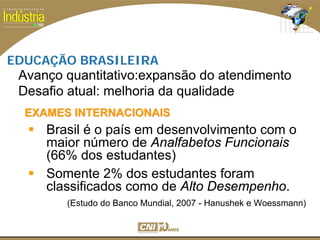 SESI
SENAI
EDUCAÇÃO BRASILEIRA
Brasil é o país em desenvolvimento com o
maior número de Analfabetos Funcionais
(66% dos estudantes)
Somente 2% dos estudantes foram
classificados como de Alto Desempenho.
(Estudo do Banco Mundial, 2007 - Hanushek e Woessmann)
EXAMES INTERNACIONAISEXAMES INTERNACIONAIS
Avanço quantitativo:expansão do atendimento
Desafio atual: melhoria da qualidade
 