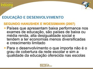 SESI
SENAI
EDUCAÇÃO E DESENVOLVIMENTO
Países que apresentam baixa performance nos
exames de educação, são países de baixa ou
média renda, alta desigualdade social e
tendem a ter economias menos diversificadas
e crescimento limitado
Para o desenvolvimento o que importa não é o
grau de cobertura da rede escolar e sim a
qualidade da educação oferecida nas escolas
SEGUNDO HANUSHEK E WOESSMANN (2007)SEGUNDO HANUSHEK E WOESSMANN (2007)
 