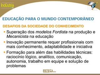 SESI
SENAI
EDUCAÇÃO PARA O MUNDO CONTEMPORÂNEO
DESAFIOS DA SOCIEDADE DO CONHECIMENTODESAFIOS DA SOCIEDADE DO CONHECIMENTO
Superação dos modelos Fordista na produção e
Mecanicista na educação
Inovação permanente requer profissionais com
mais conhecimento, adaptabilidade e iniciativa
Formação para além das habilidades técnicas:
raciocínio lógico, analítico, comunicação,
autonomia, trabalho em equipe e solução de
problemas
 