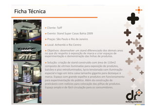 Ficha Técnica

            + Cliente: Taiff
            + Evento: Stand Super Casas Bahia 2009
            + Praças: São Paulo e Rio de Janeiro
            + Local: Anhembi e Rio Centro
            + Objetivos: desenvolver um stand diferenciado dos demais anos
            no que diz respeito à exposição de marca e criar espaços de
            experimentação e demonstração das linhas de produtos.

            + Solução: criação de stand construído com área de 110m2
            composto de vitrines iluminadas para exposição de produtos,
            balcões e piso retroiluminados, lycra tensionada com iluminação
            especial e logo em letra caixa tamanho gigante para destaque à
            marca. Espaço com grande espelho e produtos em funcionamento
            para experimentação do público. Além da construção de
            praticáveis com rodízios para colocação das pilhas de produtos.
            Espaço amplo e de fácil circulação para os consumidores.
 