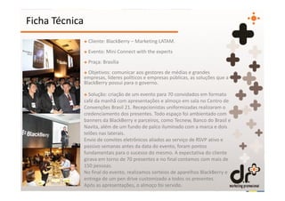 Ficha Técnica
                + Cliente: BlackBerry – Marketing LATAM.
                + Evento: Mini Connect with the experts
                + Praça: Brasília
                + Objetivos: comunicar aos gestores de médias e grandes
                empresas, líderes políticos e empresas públicas, as soluções que a
                BlackBerry possui para o governo.

                + Solução: criação de um evento para 70 convidados em formato
                café da manhã com apresentações e almoço em sala no Centro de
                Convenções Brasil 21. Recepcionistas uniformizadas realizaram o
                credenciamento dos presentes. Todo espaço foi ambientado com
                banners da BlackBerry e parceiros, como Tecnew, Banco do Brasil e
                Navita, além de um fundo de palco iluminado com a marca e dois
                telões nas laterais.
                Envio de convites eletrônicos aliados ao serviço de RSVP ativo e
                passivo semanas antes da data do evento, foram pontos
                fundamentais para o sucesso do mesmo. A expectativa do cliente
                girava em torno de 70 presentes e no final contamos com mais de
                150 pessoas.
                No final do evento, realizamos sorteios de aparelhos BlackBerry e
                entrega de um pen drive customizado a todos os presentes.
                Após as apresentações, o almoço foi servido.
 