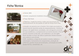 Ficha Técnica

            + Cliente: BKO.
            + Evento: Lançamento Imobiliário Anauá
            + Praça: São Paulo
            + Objetivos: criação de evento e ações para lançamento de
            empreendimento de alto padrão ao lado do Parque Burle Max

            + Solução: em parceria com a Cenário 2 foi criada uma tenda no
            mesmo local do stand de vendas do empreendimento. Vizinhos do
            bosque e da região foram convidados, com entrega de um brinde
            em suas residências, a comparecerem ao evento durante o final de
            semana. Durante os dois dias, som ambiente e um chá inglês
            foram servidos no local. Na saída os potenciais clientes levavam
            uma essência como brinde.
            A DR+ coordenou a etapa de pré evento e evento, realizou a
            contratação e treinamento de recepcionistas, produção de
            uniformes, guarda-chuvas personalizados, contratação de buffet,
            equipe técnica, manobristas, etc.
 
