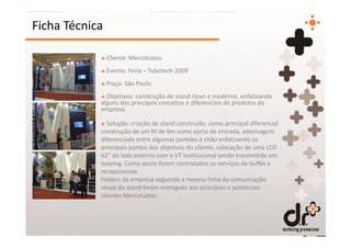 Ficha Técnica

            + Cliente: Mercotubos.
            + Evento: Feira – Tubotech 2009
            + Praça: São Paulo
            + Objetivos: construção de stand clean e moderno, enfatizando
            alguns dos principais conceitos e diferenciais de produtos da
            empresa.

            + Solução: criação de stand construído, como principal diferencial
            construção de um M de 6m como porta de entrada, adesivagem
            diferenciada entre algumas paredes e chão enfatizando os
            principais pontos dos objetivos do cliente, colocação de uma LCD
            62” do lado externo com o VT institucional sendo transmitido em
            looping. Como apoio foram contratados os serviços de buffet e
            recepcionista.
            Folders da empresa seguindo a mesma linha da comunicação
            visual do stand foram entregues aos principais e potenciais
            clientes Mercotubos.
 