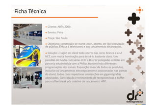 Ficha Técnica

            + Cliente: ABTA 2009.
            + Evento: Feira
            + Praça: São Paulo
            + Objetivos: construção de stand clean, aberto, de fácil circulação
            de público. Ênfase à televisores e aos lançamentos de produtos.

            + Solução: criação de stand todo aberto nas cores branca e azul
            NET, com muita iluminação para deixá-lo bastante claro. Um
            paredão de fundo com várias LCD´s 46 e 52 polegadas cedidas em
            parceria estabelecida com a Philips transmitindo diferentes
            programações dos canais. Exposição linear de todos os produtos,
            inclusive os lançamentos estrategicamente posicionados nas pontas
            do stand, todos com respectivas sinalizações em gigantografias
            adesivadas. Contratação e treinamento de recepcionistas e buffet
            para coffee break pós coletiva de lançamento HBO.
 