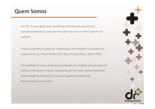 Quem Somos

 + A DR+ é uma agência de marketing promocional que está há
 aproximadamente 02 anos no mercado e já tem um ritmo quente de
 trabalho.



 + Nossa experiência pode ser comprovada em trabalhos realizados por
 ambas as sócias, Vivian Peixoto Del Roy e Renata Rizzo, desde 1990.


 + O portfólio da nossa empresa é composto de soluções para as áreas de
 Eventos, Promoções, Feiras, Campanhas de Incentivo, Relacionamento,
 Endomarketing, Produção, Criação e Logística de Materiais
 Promocionais,entre outros.
 
