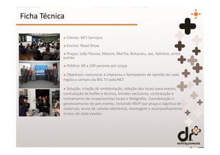 Ficha Técnica

            + Cliente: NET Serviços.
            + Evento: Road Show
            + Praças: João Pessoa, Maceió, Marilia, Botucatu, Jaú, Valinhos, entre
            outras.
            + Público: 60 a 100 pessoas por praça

            + Objetivos: comunicar à imprensa e formadores de opinião de cada
            região a compra da BIG TV pela NET.

            + Solução: criação de ambientação, seleção dos locais para evento,
            contratação de buffet e técnica, brindes exclusivos, contratação e
            treinamento de recepcionistas locais e fotógrafos. Coordenação e
            gerenciamento do pré-evento, incluindo RSVP por praça e logística de
            materiais, envio de convite eletrônico, montagem e acompanhamento
            in loco de cada evento.
 