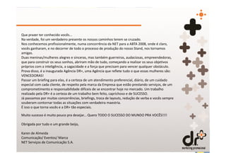 Que prazer ter conhecido vocês...
Na verdade, foi um verdadeiro presente os nossos caminhos terem se cruzado.
Nos conhecemos profissionalmente, numa concorrência da NET para a ABTA 2008, onde é claro,
vocês ganharam, e no decorrer de todo o processo de produção do nosso Stand, nos tornamos
amigas.
Duas meninas/mulheres alegres e sinceras, mas também guerreiras, audaciosas, empreendedoras,
que para construir os seus sonhos, abriram mão de tudo, começando a realizar os seus objetivos
próprios com a inteligência, a sagacidade e a força que precisam para vencer qualquer obstáculo.
Prova disso, é a inaugurada Agência DR+, uma Agência que reflete tudo o que essas mulheres são:
VENCEDORAS!
Passar um briefing para elas, é a certeza de um atendimento preferencial, diário, de um cuidado
especial com cada cliente, de respeito pela marca da Empresa que estão prestando serviços, de um
comprometimento e responsabilidade difíceis de se encontrar hoje no mercado. Um trabalho
realizado pela DR+ é a certeza de um trabalho bem feito, caprichoso e de SUCESSO.
Já passamos por muitas concorrências, briefings, troca de layouts, redução de verba e vocês sempre
souberam contornar todas as situações com verdadeira maestria.
É isso o que torna vocês e a DR+ tão especiais.

Muito sucesso é muito pouco pra desejar... Quero TODO O SUCESSO DO MUNDO PRA VOCÊS!!!!

Obrigada por tudo e um grande beijo,

Karen de Almeida
Comunicação/ Eventos/ Marca
NET Serviços de Comunicação S.A.
 
