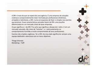 A DR+ é mais do que se espera de uma agência. É uma empresa de soluções
criativas e comprometimento total. Formada por profissionais dinâmicos,
arrojados e talentosos, a DR+ nunca se esqueceu de fazer o simples nos eventos
que promovi. Essas características somadas fazem da DR+ uma escolha
diferenciada em um mercado cheio de boas empresas.
O que significa o + da DR+? Eu acho que significa o desejo de ir além. E em um
mercado saturado, tão cheio de "estrelas", o + está justamente no
comportamento humilde e muito comprometido de seus profissionais.
Eventos são criações orgânicas. Ter a DR+ do meu lado significa ter sempre uma
equipe dedicada e atenciosa com os meus objetivos.

Thiago Onorato
Marketing – Taiff
 